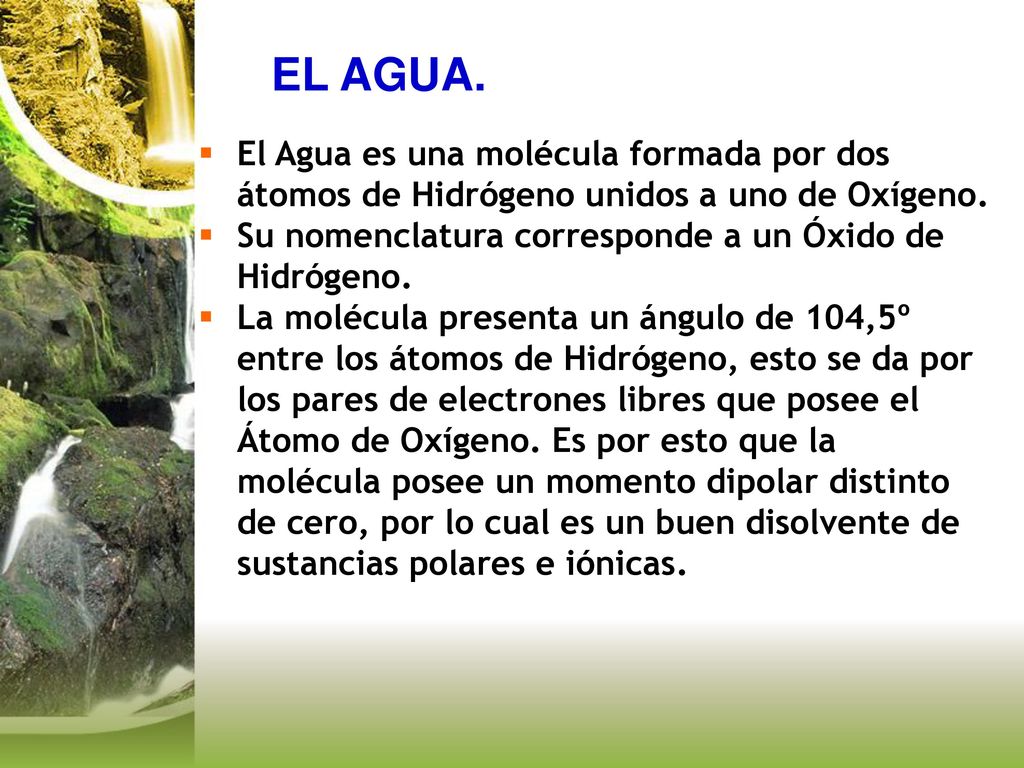 EL AGUA. El Agua es una molécula formada por dos átomos de Hidrógeno unidos a uno de Oxígeno. Su nomenclatura corresponde a un Óxido de Hidrógeno.