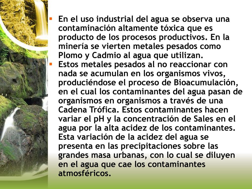 En el uso industrial del agua se observa una contaminación altamente tóxica que es producto de los procesos productivos. En la minería se vierten metales pesados como Plomo y Cadmio al agua que utilizan.