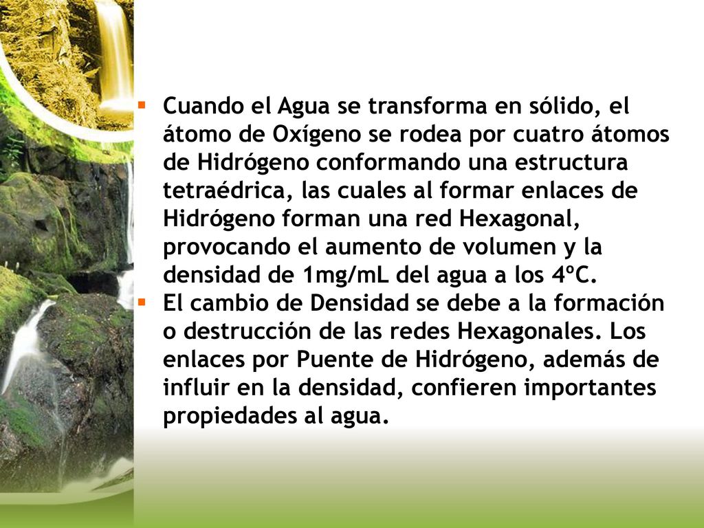 Cuando el Agua se transforma en sólido, el átomo de Oxígeno se rodea por cuatro átomos de Hidrógeno conformando una estructura tetraédrica, las cuales al formar enlaces de Hidrógeno forman una red Hexagonal, provocando el aumento de volumen y la densidad de 1mg/mL del agua a los 4ºC.