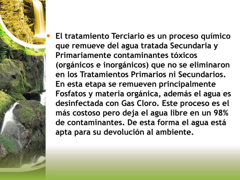 El tratamiento Terciario es un proceso químico que remueve del agua tratada Secundaria y Primariamente contaminantes tóxicos (orgánicos e inorgánicos) que no se eliminaron en los Tratamientos Primarios ni Secundarios.