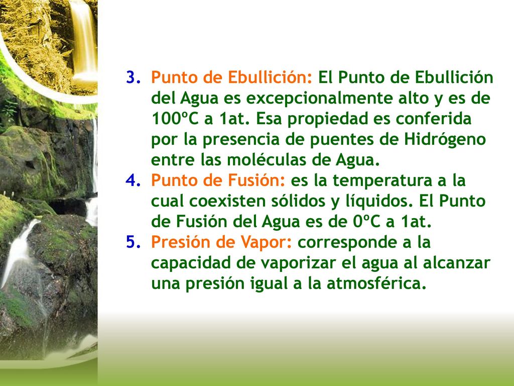 Punto de Ebullición: El Punto de Ebullición del Agua es excepcionalmente alto y es de 100ºC a 1at. Esa propiedad es conferida por la presencia de puentes de Hidrógeno entre las moléculas de Agua.