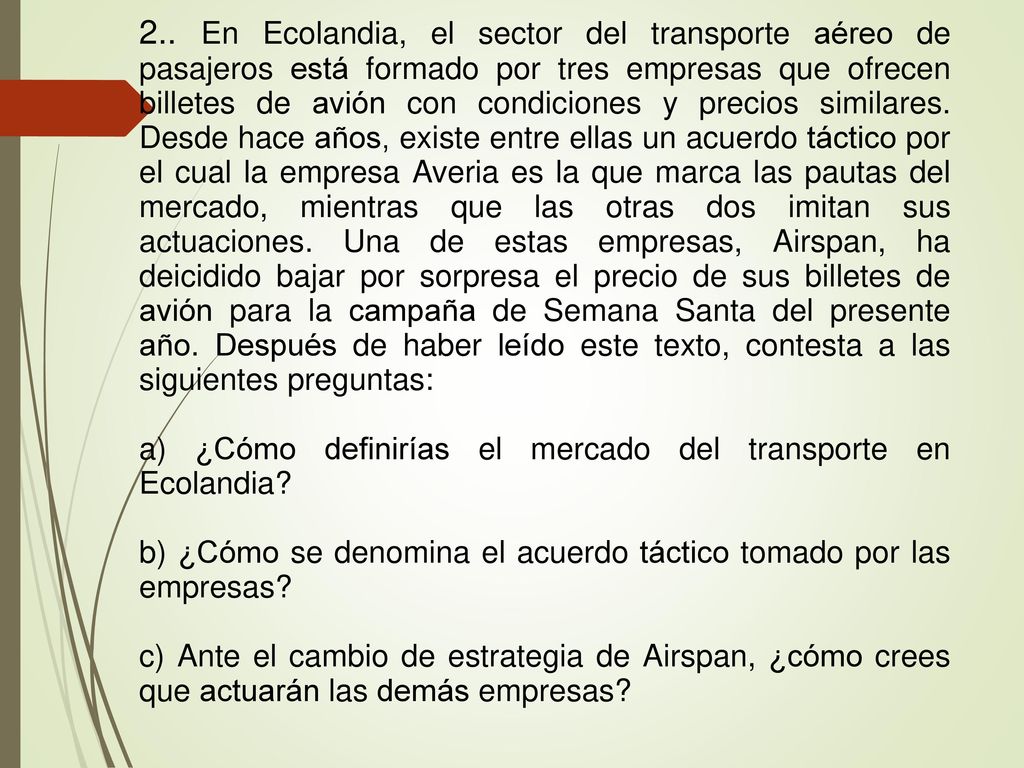 2.. En Ecolandia, el sector del transporte aéreo de pasajeros está formado por tres empresas que ofrecen billetes de avión con condiciones y precios similares. Desde hace años, existe entre ellas un acuerdo táctico por el cual la empresa Averia es la que marca las pautas del mercado, mientras que las otras dos imitan sus actuaciones. Una de estas empresas, Airspan, ha deicidido bajar por sorpresa el precio de sus billetes de avión para la campaña de Semana Santa del presente año. Después de haber leído este texto, contesta a las siguientes preguntas: