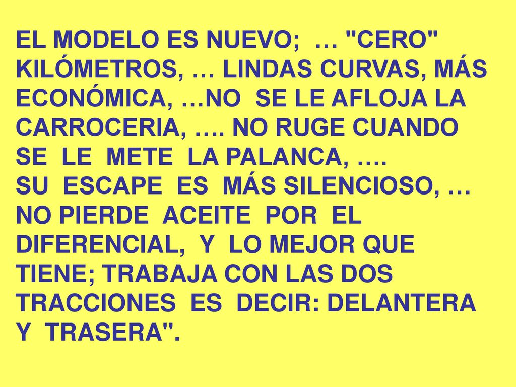 EL MODELO ES NUEVO; … CERO KILÓMETROS, … LINDAS CURVAS, MÁS ECONÓMICA, …NO SE LE AFLOJA LA CARROCERIA, …. NO RUGE CUANDO SE LE METE LA PALANCA, ….