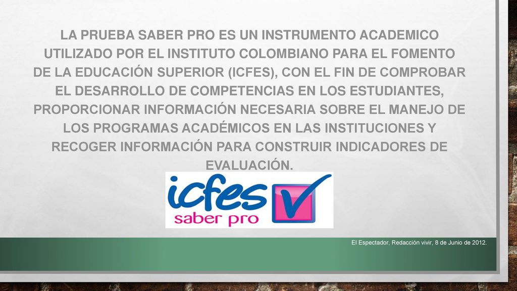LA PRUEBA SABER PRO ES UN INSTRUMENTO ACADEMICO UTILIZADO POR EL INSTITUTO COLOMBIANO PARA EL FOMENTO DE LA EDUCACIÓN SUPERIOR (ICFES), CON EL FIN DE COMPROBAR EL DESARROLLO DE COMPETENCIAS EN LOS ESTUDIANTES, PROPORCIONAR INFORMACIÓN NECESARIA SOBRE EL MANEJO DE LOS PROGRAMAS ACADÉMICOS EN LAS INSTITUCIONES Y RECOGER INFORMACIÓN PARA CONSTRUIR INDICADORES DE EVALUACIÓN.