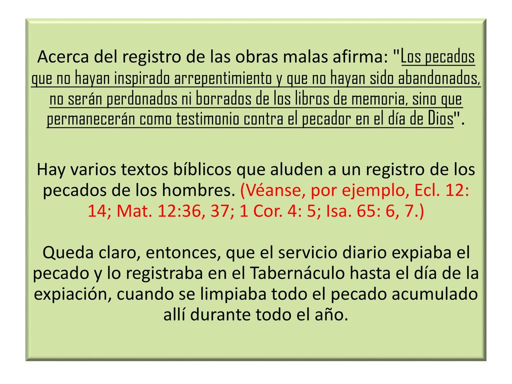 Acerca del registro de las obras malas afirma: Los pecados que no hayan inspirado arrepentimiento y que no hayan sido abandonados, no serán perdonados ni borrados de los libros de memoria, sino que permanecerán como testimonio contra el pecador en el día de Dios .