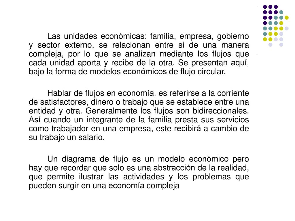 Las unidades económicas: familia, empresa, gobierno y sector externo, se relacionan entre si de una manera compleja, por lo que se analizan mediante los flujos que cada unidad aporta y recibe de la otra. Se presentan aquí, bajo la forma de modelos económicos de flujo circular.