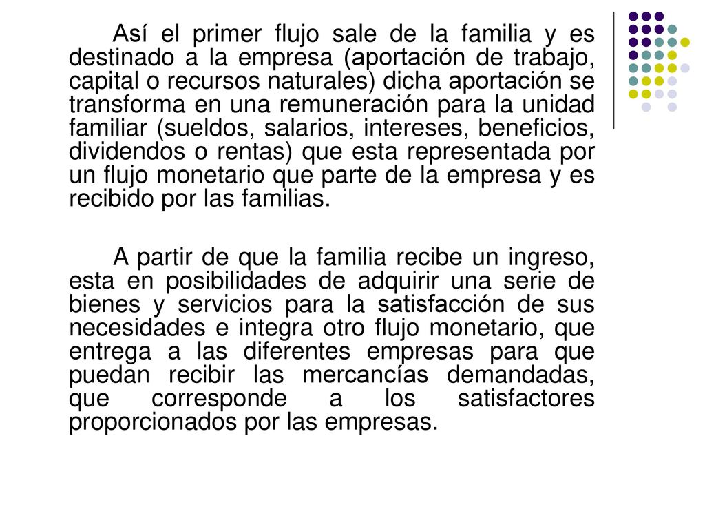 Así el primer flujo sale de la familia y es destinado a la empresa (aportación de trabajo, capital o recursos naturales) dicha aportación se transforma en una remuneración para la unidad familiar (sueldos, salarios, intereses, beneficios, dividendos o rentas) que esta representada por un flujo monetario que parte de la empresa y es recibido por las familias.