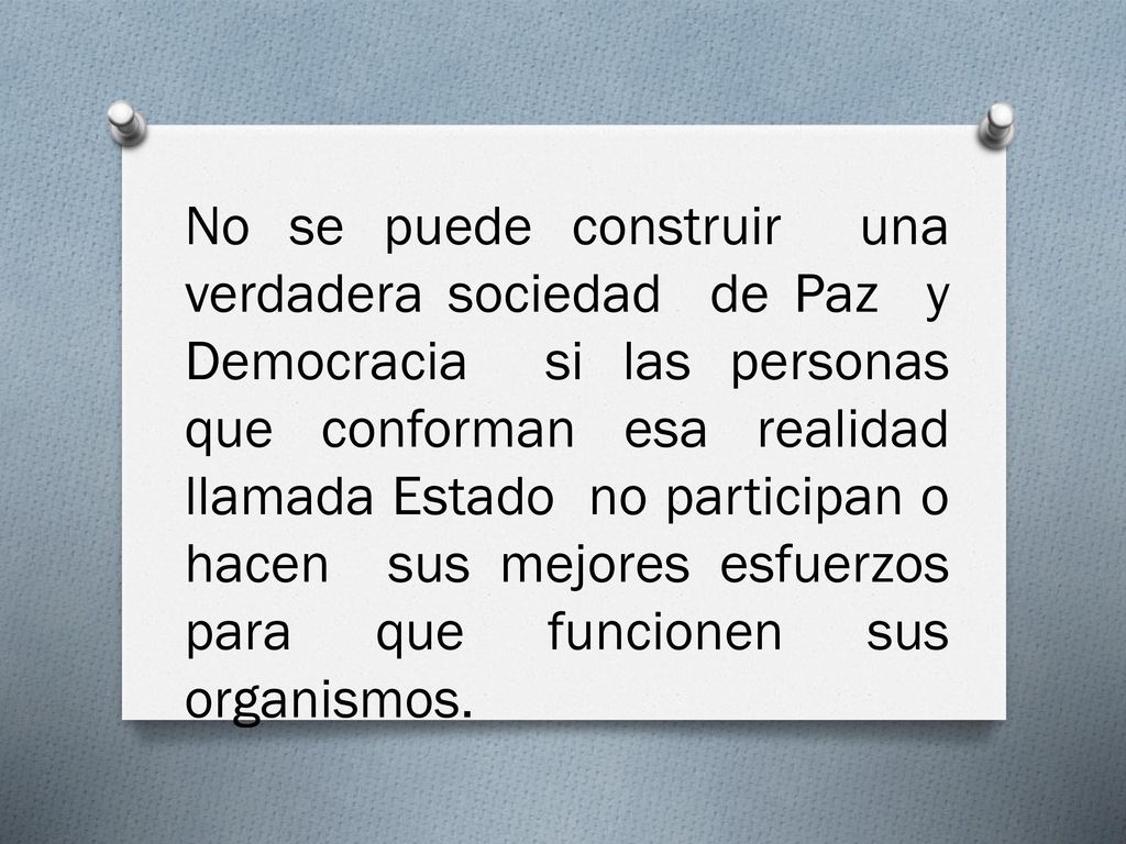 No se puede construir una verdadera sociedad de Paz y Democracia si las personas que conforman esa realidad llamada Estado no participan o hacen sus mejores esfuerzos para que funcionen sus organismos.