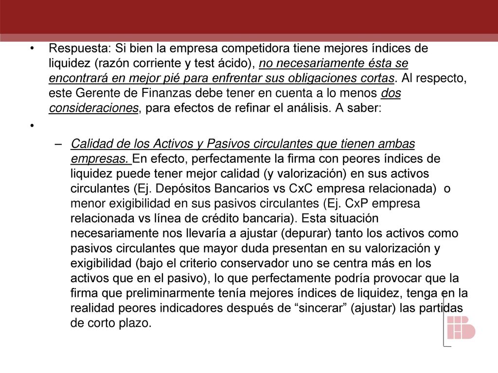 Respuesta: Si bien la empresa competidora tiene mejores índices de liquidez (razón corriente y test ácido), no necesariamente ésta se encontrará en mejor pié para enfrentar sus obligaciones cortas. Al respecto, este Gerente de Finanzas debe tener en cuenta a lo menos dos consideraciones, para efectos de refinar el análisis. A saber: