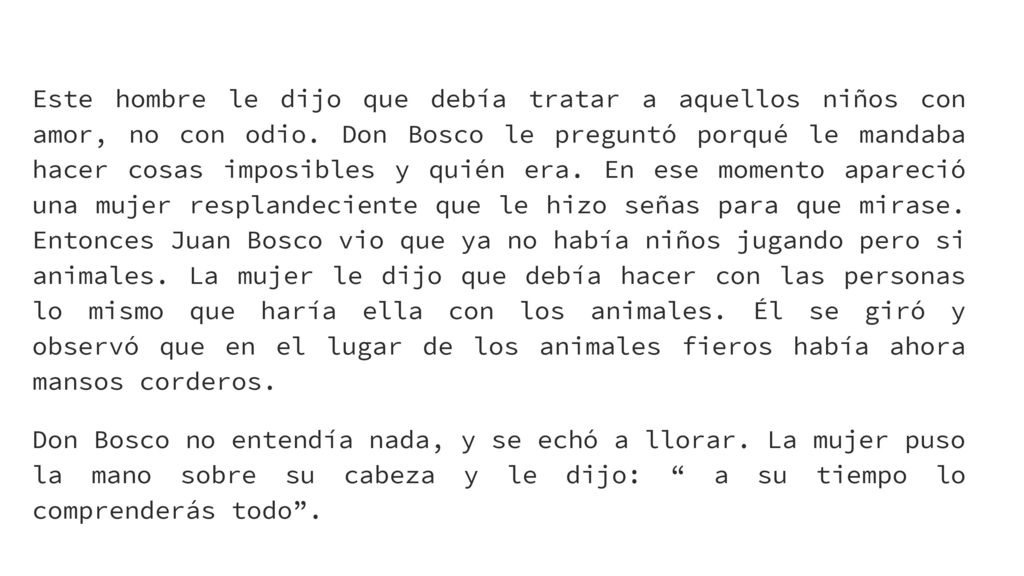 Este hombre le dijo que debía tratar a aquellos niños con amor, no con odio. Don Bosco le preguntó porqué le mandaba hacer cosas imposibles y quién era. En ese momento apareció una mujer resplandeciente que le hizo señas para que mirase. Entonces Juan Bosco vio que ya no había niños jugando pero si animales. La mujer le dijo que debía hacer con las personas lo mismo que haría ella con los animales. Él se giró y observó que en el lugar de los animales fieros había ahora mansos corderos.
