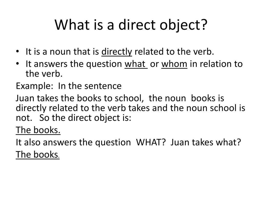 What is a direct object It is a noun that is directly related to the verb. It answers the question what or whom in relation to the verb.