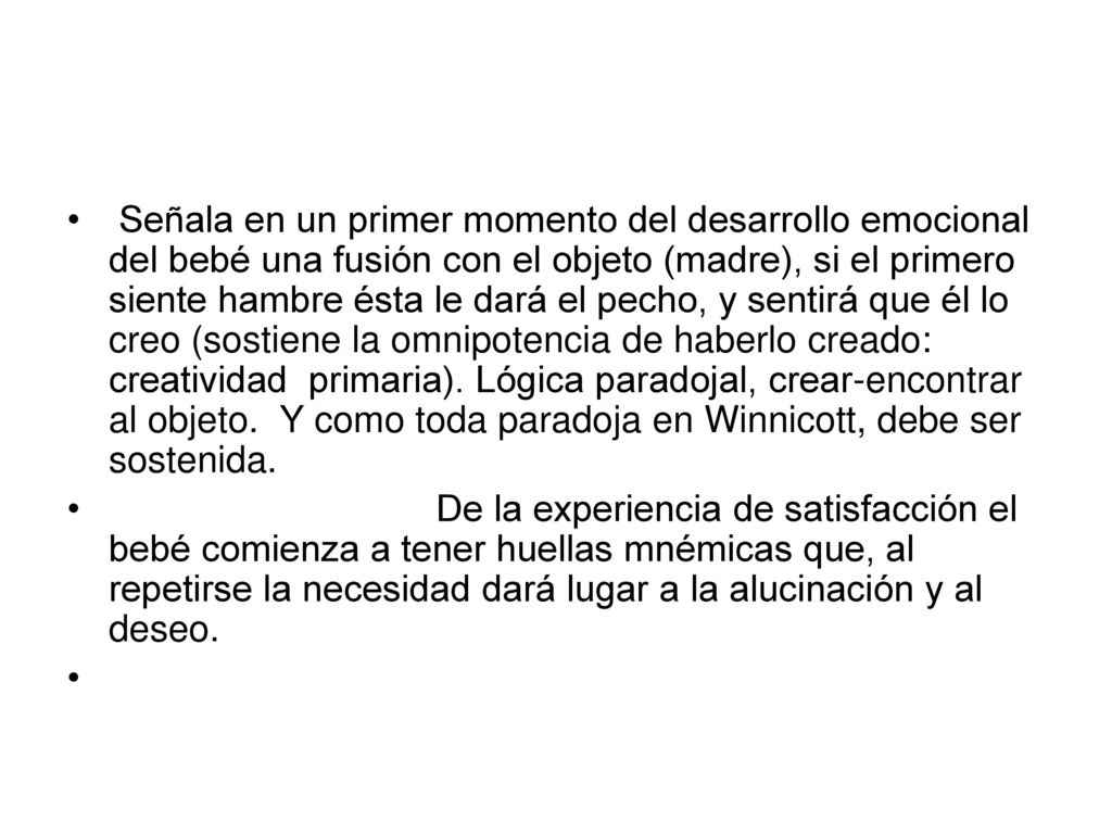 Señala en un primer momento del desarrollo emocional del bebé una fusión con el objeto (madre), si el primero siente hambre ésta le dará el pecho, y sentirá que él lo creo (sostiene la omnipotencia de haberlo creado: creatividad primaria). Lógica paradojal, crear-encontrar al objeto. Y como toda paradoja en Winnicott, debe ser sostenida.
