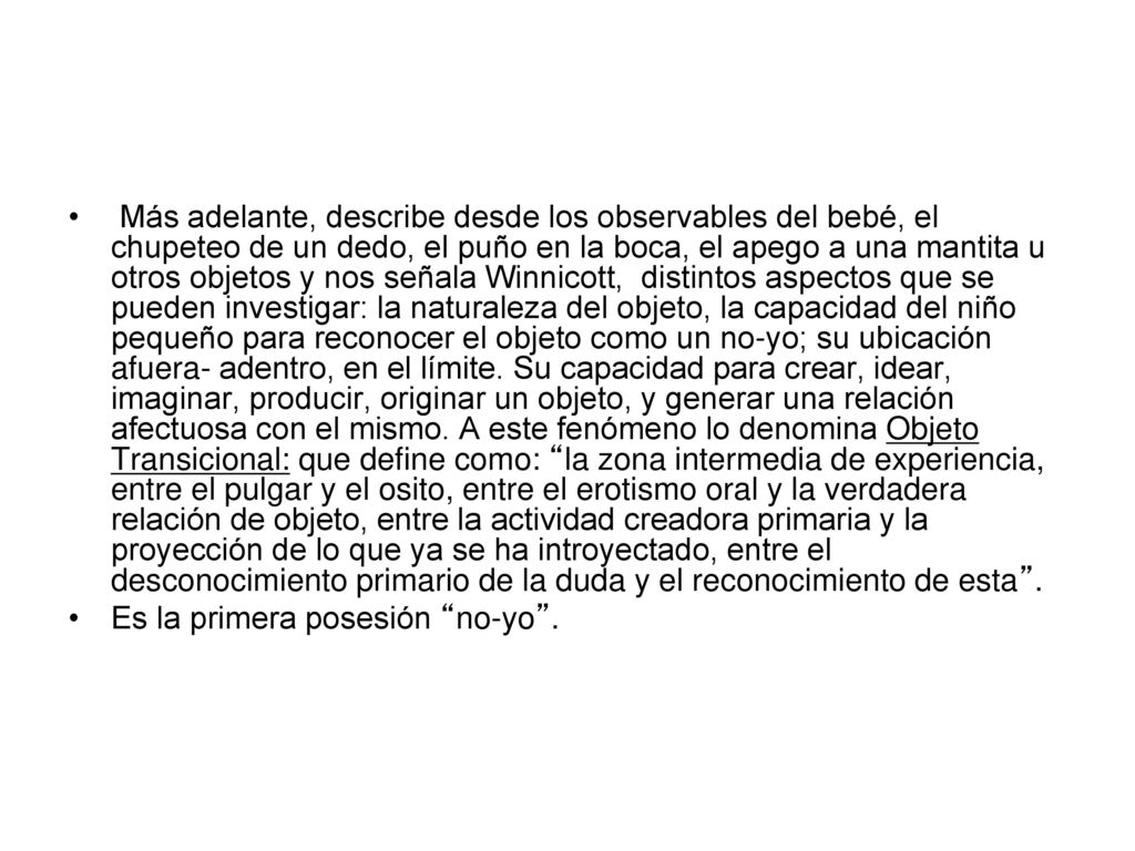 Más adelante, describe desde los observables del bebé, el chupeteo de un dedo, el puño en la boca, el apego a una mantita u otros objetos y nos señala Winnicott, distintos aspectos que se pueden investigar: la naturaleza del objeto, la capacidad del niño pequeño para reconocer el objeto como un no-yo; su ubicación afuera- adentro, en el límite. Su capacidad para crear, idear, imaginar, producir, originar un objeto, y generar una relación afectuosa con el mismo. A este fenómeno lo denomina Objeto Transicional: que define como: la zona intermedia de experiencia, entre el pulgar y el osito, entre el erotismo oral y la verdadera relación de objeto, entre la actividad creadora primaria y la proyección de lo que ya se ha introyectado, entre el desconocimiento primario de la duda y el reconocimiento de esta .