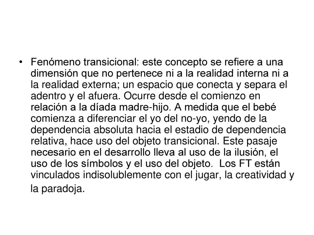 Fenómeno transicional: este concepto se refiere a una dimensión que no pertenece ni a la realidad interna ni a la realidad externa; un espacio que conecta y separa el adentro y el afuera. Ocurre desde el comienzo en relación a la díada madre-hijo. A medida que el bebé comienza a diferenciar el yo del no-yo, yendo de la dependencia absoluta hacia el estadio de dependencia relativa, hace uso del objeto transicional. Este pasaje necesario en el desarrollo lleva al uso de la ilusión, el uso de los símbolos y el uso del objeto. Los FT están vinculados indisolublemente con el jugar, la creatividad y