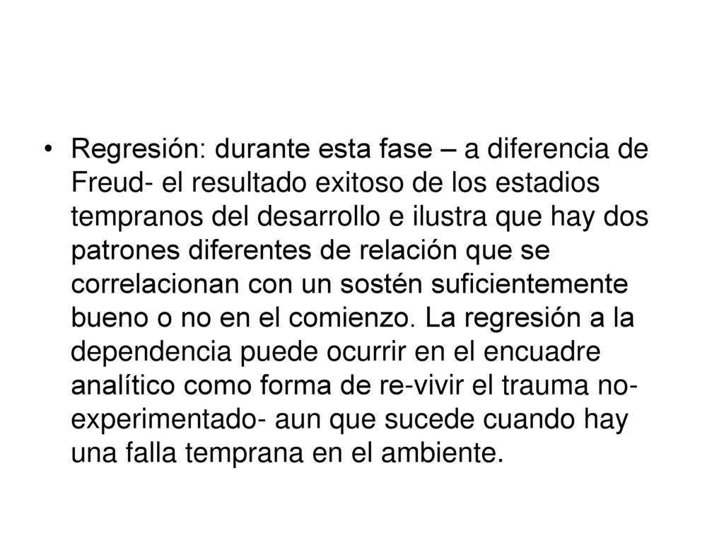 Regresión: durante esta fase – a diferencia de Freud- el resultado exitoso de los estadios tempranos del desarrollo e ilustra que hay dos patrones diferentes de relación que se correlacionan con un sostén suficientemente bueno o no en el comienzo.
