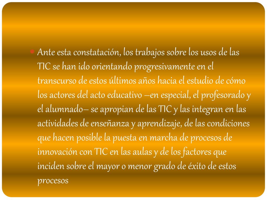 Ante esta constatación, los trabajos sobre los usos de las TIC se han ido orientando progresivamente en el transcurso de estos últimos años hacia el estudio de cómo los actores del acto educativo –en especial, el profesorado y el alumnado– se apropian de las TIC y las integran en las actividades de enseñanza y aprendizaje, de las condiciones que hacen posible la puesta en marcha de procesos de innovación con TIC en las aulas y de los factores que inciden sobre el mayor o menor grado de éxito de estos procesos