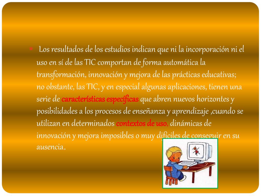Los resultados de los estudios indican que ni la incorporación ni el uso en sí de las TIC comportan de forma automática la transformación, innovación y mejora de las prácticas educativas; no obstante, las TIC, y en especial algunas aplicaciones, tienen una serie de características específicas que abren nuevos horizontes y posibilidades a los procesos de enseñanza y aprendizaje ,cuando se utilizan en determinados contextos de uso, dinámicas de innovación y mejora imposibles o muy difíciles de conseguir en su ausencia.