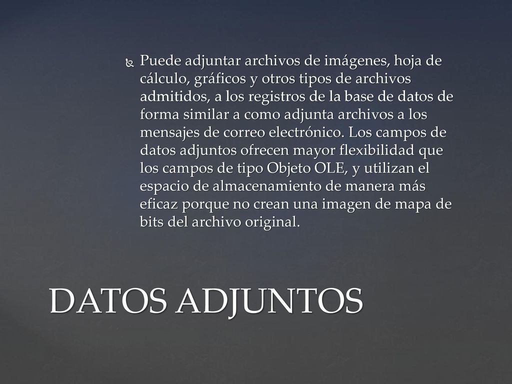 Puede adjuntar archivos de imágenes, hoja de cálculo, gráficos y otros tipos de archivos admitidos, a los registros de la base de datos de forma similar a como adjunta archivos a los mensajes de correo electrónico. Los campos de datos adjuntos ofrecen mayor flexibilidad que los campos de tipo Objeto OLE, y utilizan el espacio de almacenamiento de manera más eficaz porque no crean una imagen de mapa de bits del archivo original.