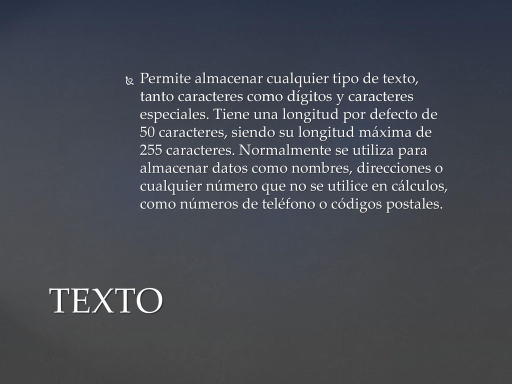 Permite almacenar cualquier tipo de texto, tanto caracteres como dígitos y caracteres especiales. Tiene una longitud por defecto de 50 caracteres, siendo su longitud máxima de 255 caracteres. Normalmente se utiliza para almacenar datos como nombres, direcciones o cualquier número que no se utilice en cálculos, como números de teléfono o códigos postales.