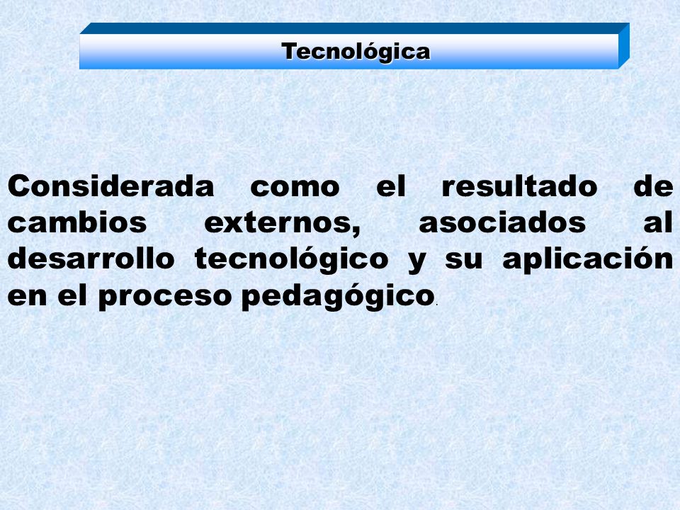 Tecnológica Considerada como el resultado de cambios externos, asociados al desarrollo tecnológico y su aplicación en el proceso pedagógico.