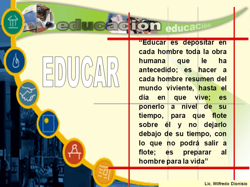 Educar es depositar en cada hombre toda la obra humana que le ha antecedido; es hacer a cada hombre resumen del mundo viviente, hasta el día en que vive; es ponerlo a nivel de su tiempo, para que flote sobre él y no dejarlo debajo de su tiempo, con lo que no podrá salir a flote; es preparar al hombre para la vida