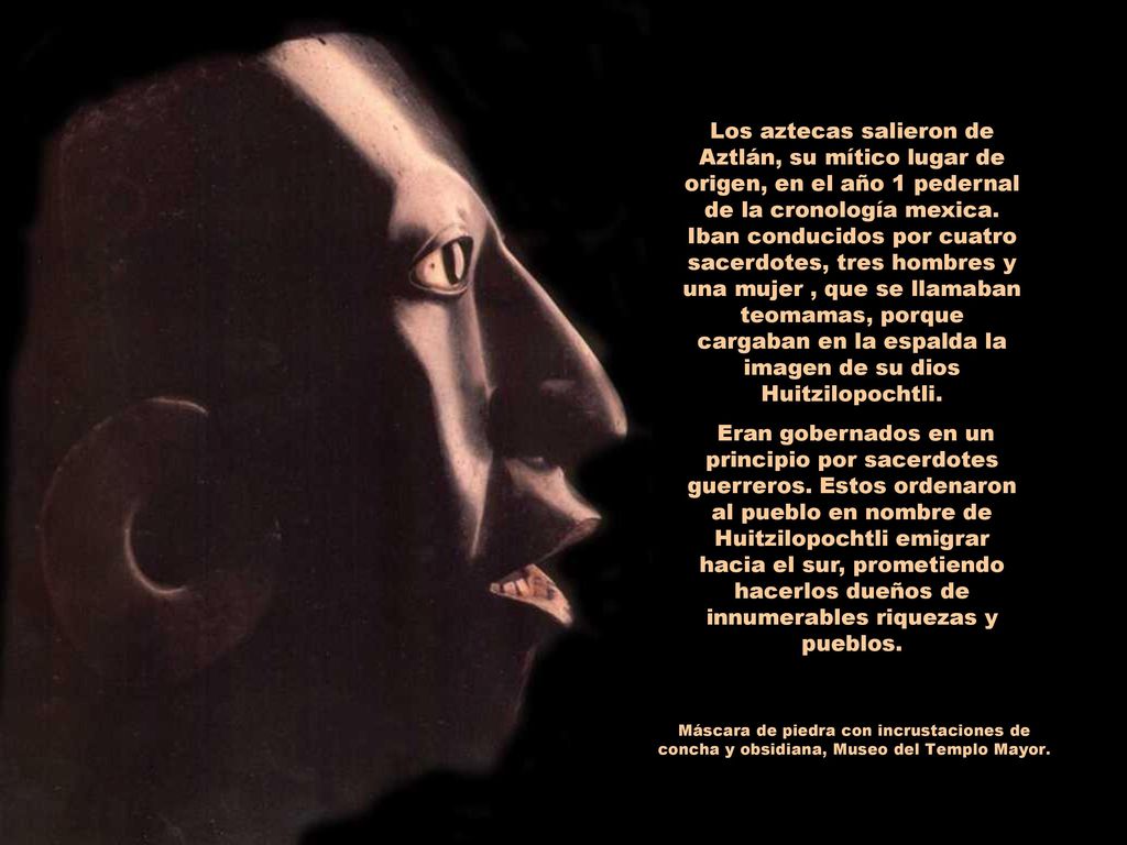 Los aztecas salieron de Aztlán, su mítico lugar de origen, en el año 1 pedernal de la cronología mexica. Iban conducidos por cuatro sacerdotes, tres hombres y una mujer , que se llamaban teomamas, porque cargaban en la espalda la imagen de su dios Huitzilopochtli.