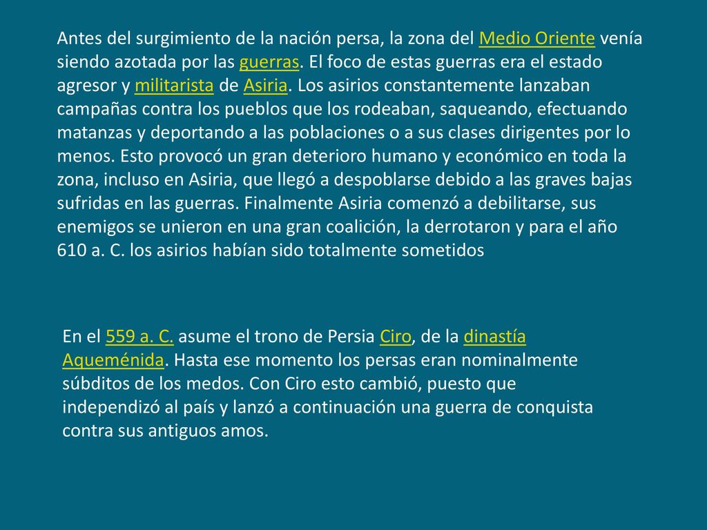 Antes del surgimiento de la nación persa, la zona del Medio Oriente venía siendo azotada por las guerras. El foco de estas guerras era el estado agresor y militarista de Asiria. Los asirios constantemente lanzaban campañas contra los pueblos que los rodeaban, saqueando, efectuando matanzas y deportando a las poblaciones o a sus clases dirigentes por lo menos. Esto provocó un gran deterioro humano y económico en toda la zona, incluso en Asiria, que llegó a despoblarse debido a las graves bajas sufridas en las guerras. Finalmente Asiria comenzó a debilitarse, sus enemigos se unieron en una gran coalición, la derrotaron y para el año 610 a. C. los asirios habían sido totalmente sometidos