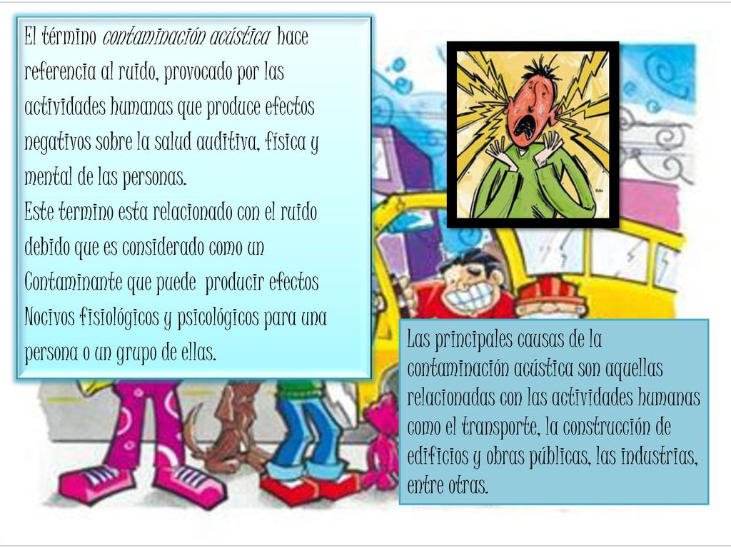 El término contaminación acústica hace referencia al ruido, provocado por las actividades humanas que produce efectos negativos sobre la salud auditiva, física y mental de las personas. Este termino esta relacionado con el ruido debido que es considerado como un Contaminante que puede producir efectos Nocivos fisiológicos y psicológicos para una persona o un grupo de ellas.