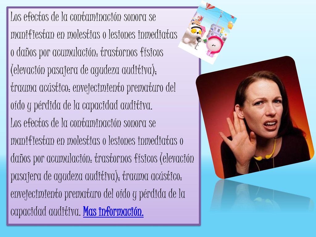 Los efectos de la contaminación sonora se manifiestan en molestias o lesiones inmediatas o daños por acumulación: trastornos físicos (elevación pasajera de agudeza auditiva); trauma acústico: envejecimiento prematuro del oído y pérdida de la capacidad auditiva.