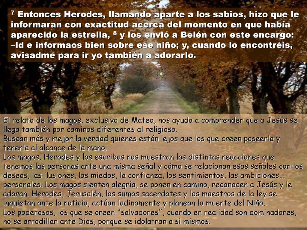 7 Entonces Herodes, llamando aparte a los sabios, hizo que le informaran con exactitud acerca del momento en que había aparecido la estrella, 8 y los envió a Belén con este encargo: –Id e informaos bien sobre ese niño; y, cuando lo encontréis, avisadme para ir yo también a adorarlo.