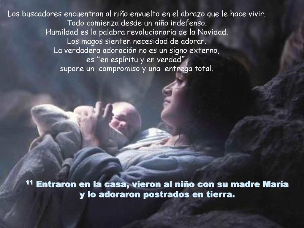 Los buscadores encuentran al niño envuelto en el abrazo que le hace vivir. Todo comienza desde un niño indefenso. Humildad es la palabra revolucionaria de la Navidad. Los magos sienten necesidad de adorar. La verdadera adoración no es un signo externo, es en espíritu y en verdad , supone un compromiso y una entrega total.