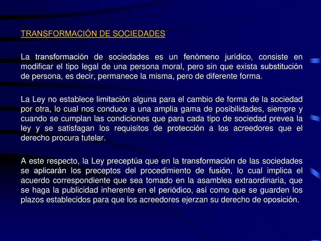 TRANSFORMACIÓN DE SOCIEDADES La transformación de sociedades es un fenómeno jurídico, consiste en modificar el tipo legal de una persona moral, pero sin que exista substitución de persona, es decir, permanece la misma, pero de diferente forma.