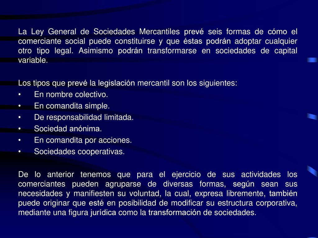 La Ley General de Sociedades Mercantiles prevé seis formas de cómo el comerciante social puede constituirse y que éstas podrán adoptar cualquier otro tipo legal. Asimismo podrán transformarse en sociedades de capital variable.