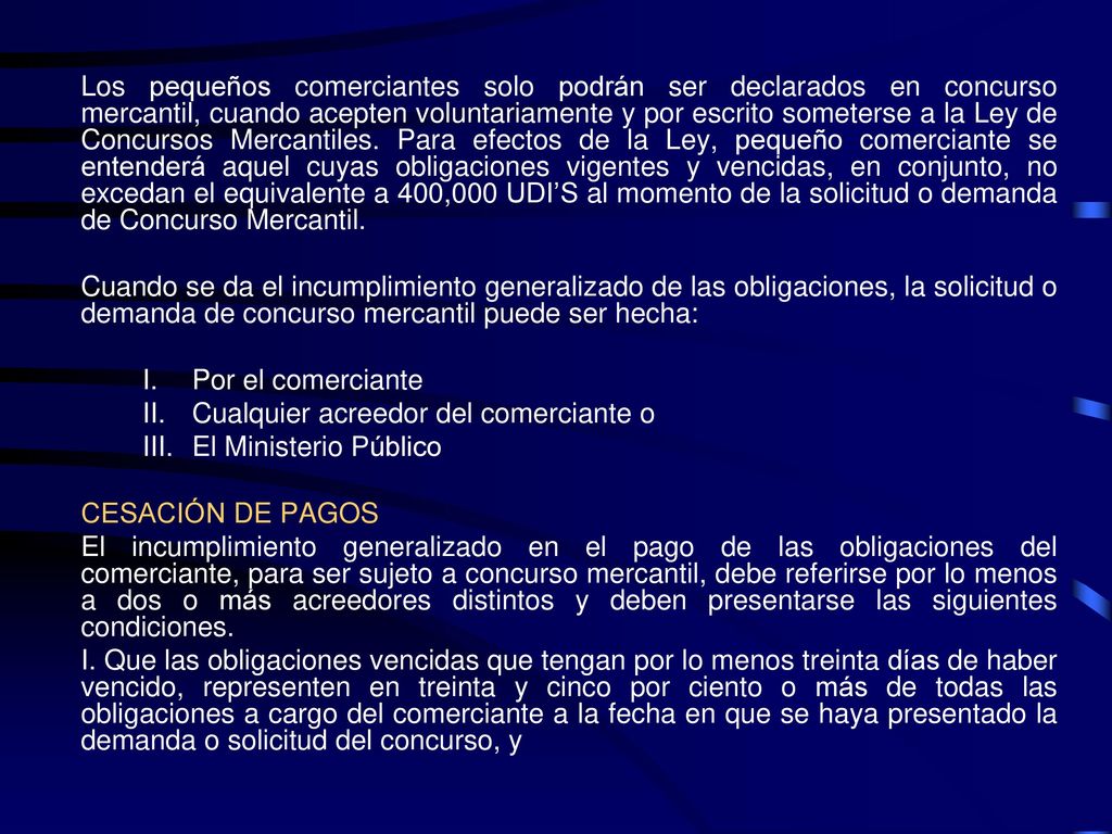 Los pequeños comerciantes solo podrán ser declarados en concurso mercantil, cuando acepten voluntariamente y por escrito someterse a la Ley de Concursos Mercantiles. Para efectos de la Ley, pequeño comerciante se entenderá aquel cuyas obligaciones vigentes y vencidas, en conjunto, no excedan el equivalente a 400,000 UDI’S al momento de la solicitud o demanda de Concurso Mercantil.