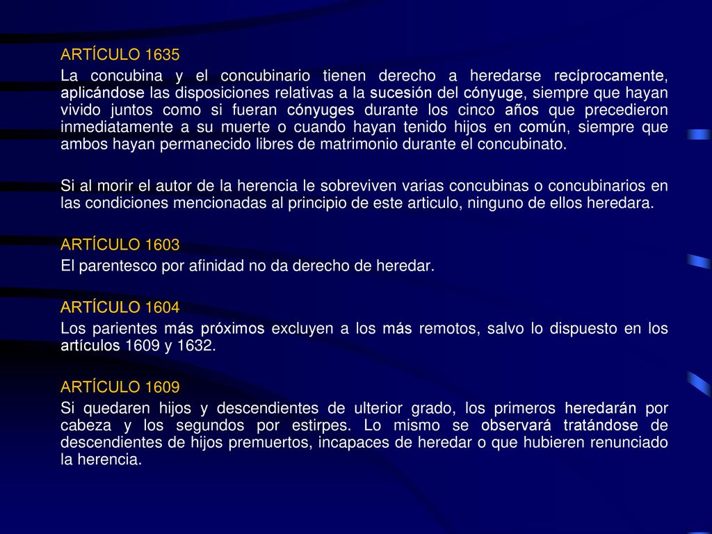 ARTÍCULO 1635 La concubina y el concubinario tienen derecho a heredarse recíprocamente, aplicándose las disposiciones relativas a la sucesión del cónyuge, siempre que hayan vivido juntos como si fueran cónyuges durante los cinco años que precedieron inmediatamente a su muerte o cuando hayan tenido hijos en común, siempre que ambos hayan permanecido libres de matrimonio durante el concubinato.