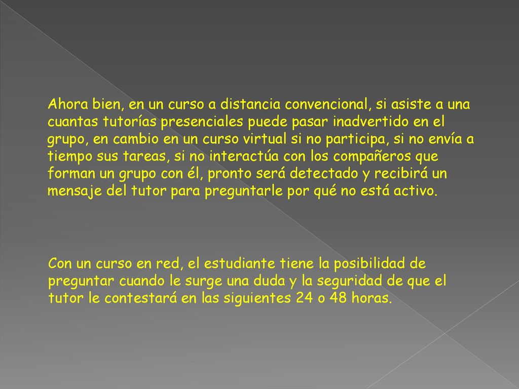 Ahora bien, en un curso a distancia convencional, si asiste a una cuantas tutorías presenciales puede pasar inadvertido en el grupo, en cambio en un curso virtual si no participa, si no envía a tiempo sus tareas, si no interactúa con los compañeros que forman un grupo con él, pronto será detectado y recibirá un mensaje del tutor para preguntarle por qué no está activo.