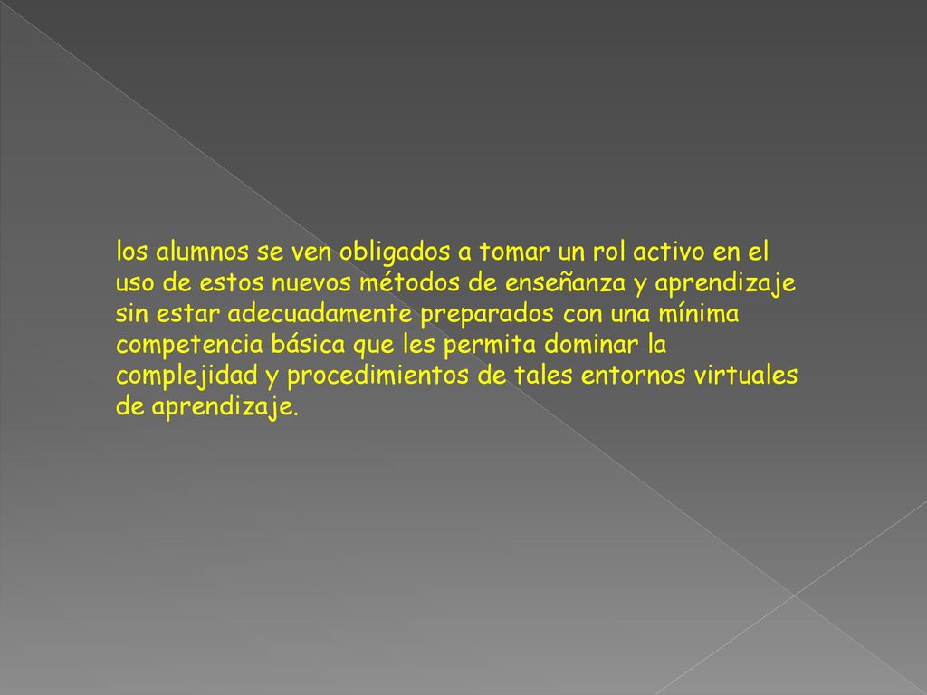 los alumnos se ven obligados a tomar un rol activo en el uso de estos nuevos métodos de enseñanza y aprendizaje sin estar adecuadamente preparados con una mínima competencia básica que les permita dominar la complejidad y procedimientos de tales entornos virtuales de aprendizaje.