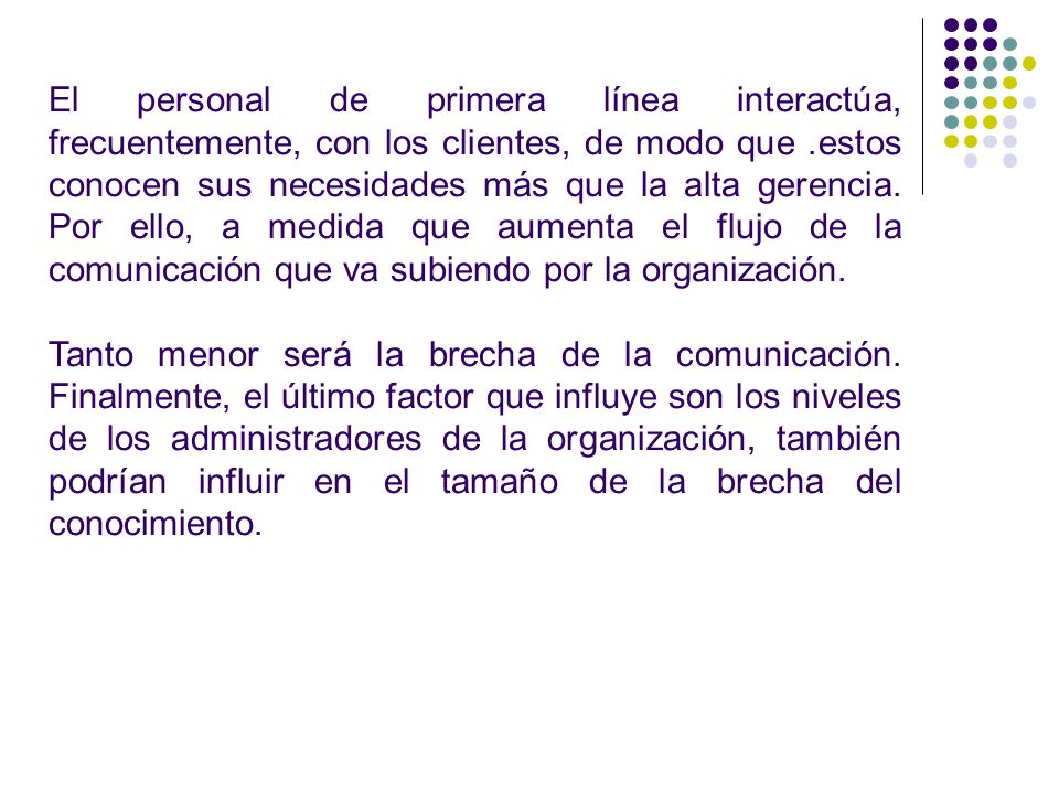 El personal de primera línea interactúa, frecuentemente, con los clientes, de modo que .estos conocen sus necesidades más que la alta gerencia. Por ello, a medida que aumenta el flujo de la comunicación que va subiendo por la organización.