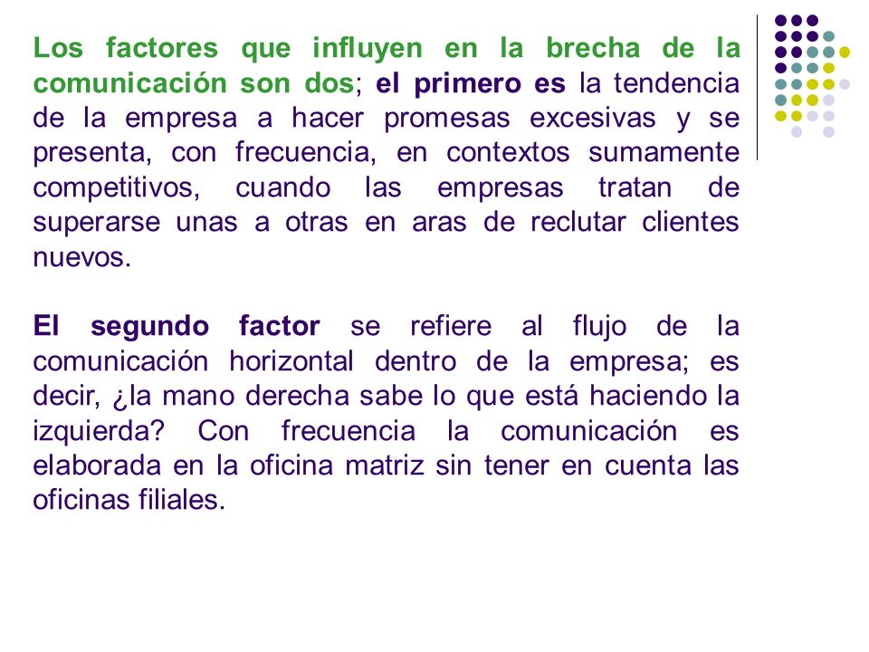 Los factores que influyen en la brecha de la comunicación son dos; el primero es la tendencia de la empresa a hacer promesas excesivas y se presenta, con frecuencia, en contextos sumamente competitivos, cuando las empresas tratan de superarse unas a otras en aras de reclutar clientes nuevos.