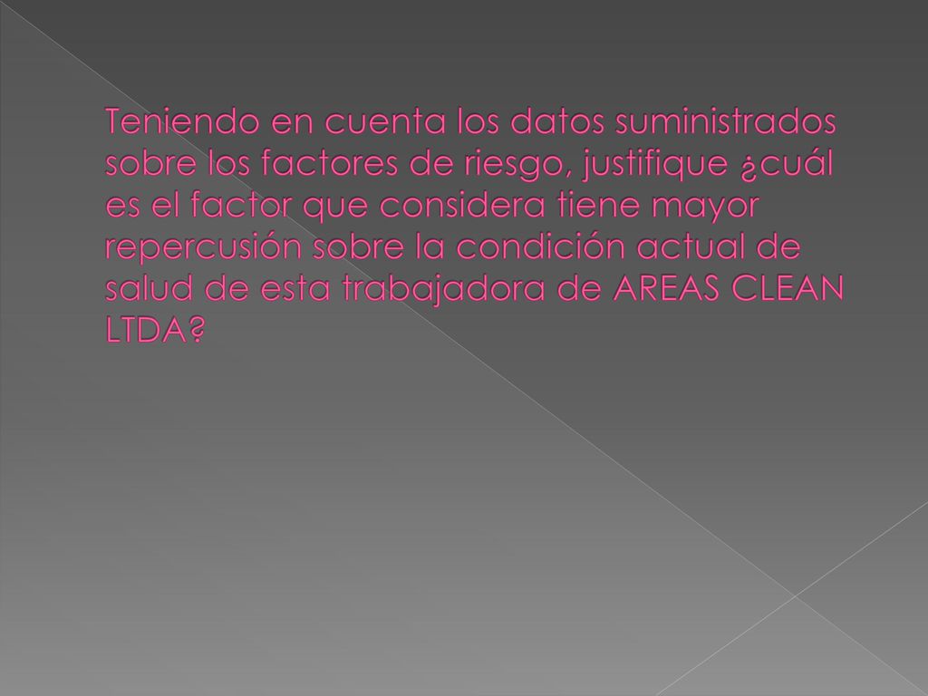 Teniendo en cuenta los datos suministrados sobre los factores de riesgo, justifique ¿cuál es el factor que considera tiene mayor repercusión sobre la condición actual de salud de esta trabajadora de AREAS CLEAN LTDA