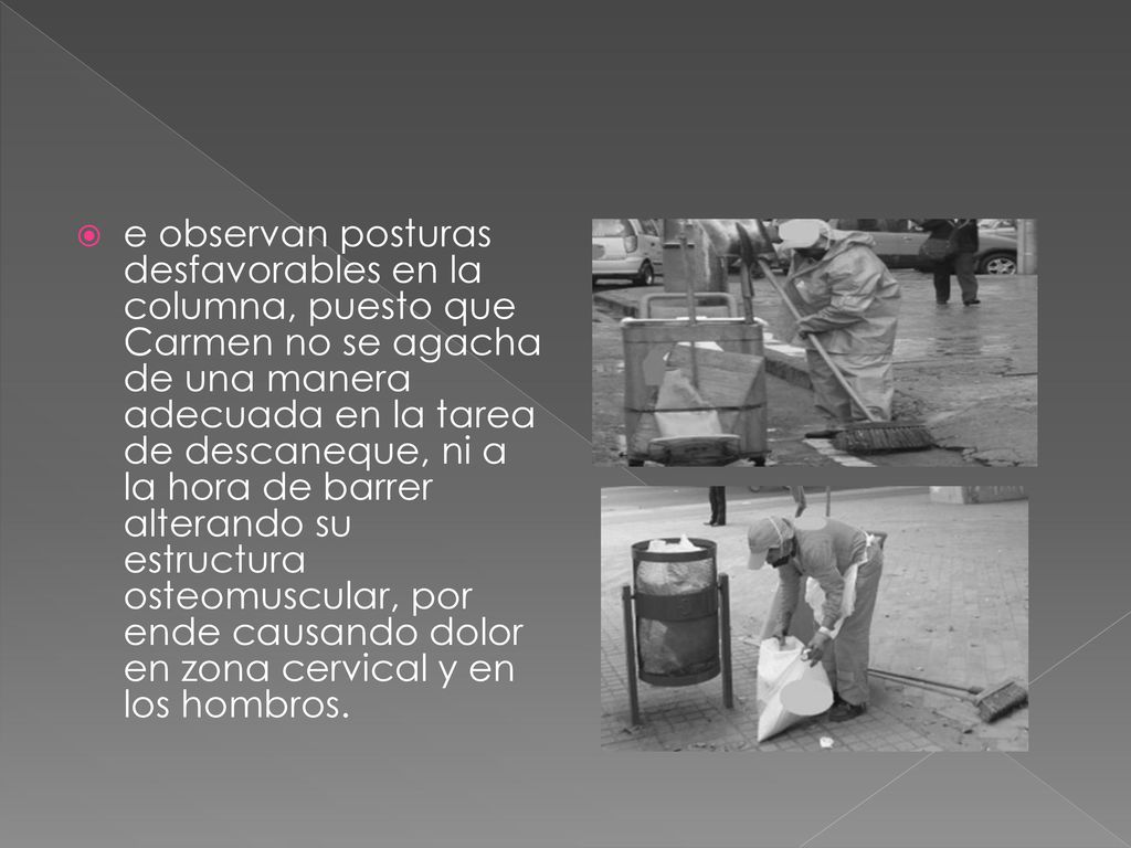 e observan posturas desfavorables en la columna, puesto que Carmen no se agacha de una manera adecuada en la tarea de descaneque, ni a la hora de barrer alterando su estructura osteomuscular, por ende causando dolor en zona cervical y en los hombros.