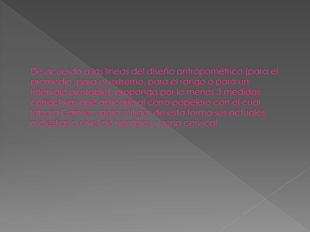 De acuerdo a las líneas del diseño antropométrico (para el promedio, para el extremo, para el rango o para un intervalo ajustable), proponga por lo menos 3 medidas correctivas que aplicaría al carro papelero con el cuál labora Carmen, para mitigar de esta forma sus actuales molestias a nivel de hombros y zona cervical