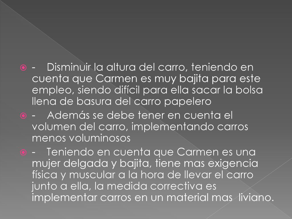 - Disminuir la altura del carro, teniendo en cuenta que Carmen es muy bajita para este empleo, siendo difícil para ella sacar la bolsa llena de basura del carro papelero