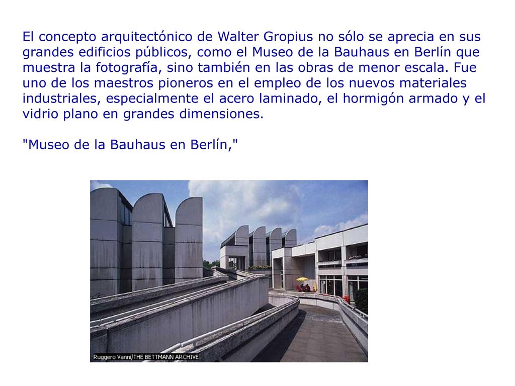 El concepto arquitectónico de Walter Gropius no sólo se aprecia en sus grandes edificios públicos, como el Museo de la Bauhaus en Berlín que muestra la fotografía, sino también en las obras de menor escala. Fue uno de los maestros pioneros en el empleo de los nuevos materiales industriales, especialmente el acero laminado, el hormigón armado y el vidrio plano en grandes dimensiones.