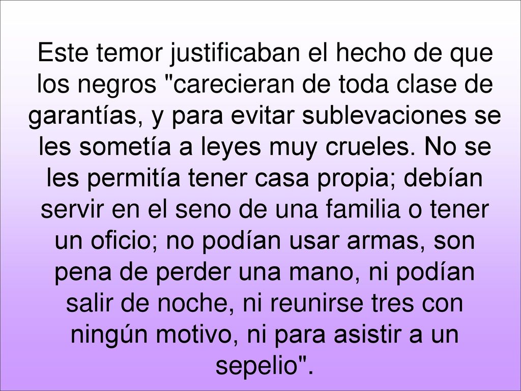 Este temor justificaban el hecho de que los negros carecieran de toda clase de garantías, y para evitar sublevaciones se les sometía a leyes muy crueles.