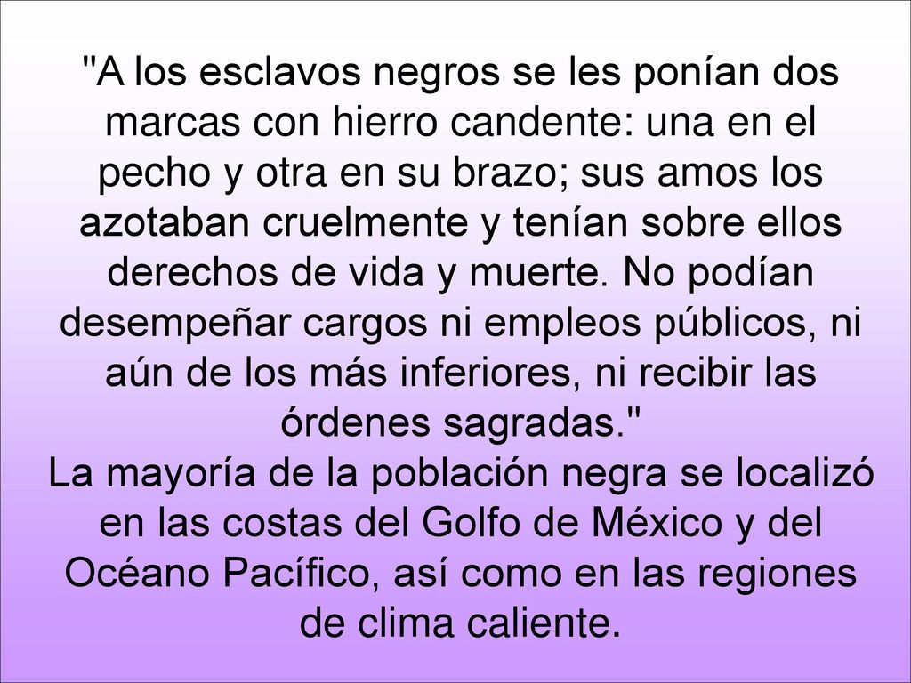 A los esclavos negros se les ponían dos marcas con hierro candente: una en el pecho y otra en su brazo; sus amos los azotaban cruelmente y tenían sobre ellos derechos de vida y muerte. No podían desempeñar cargos ni empleos públicos, ni aún de los más inferiores, ni recibir las órdenes sagradas.