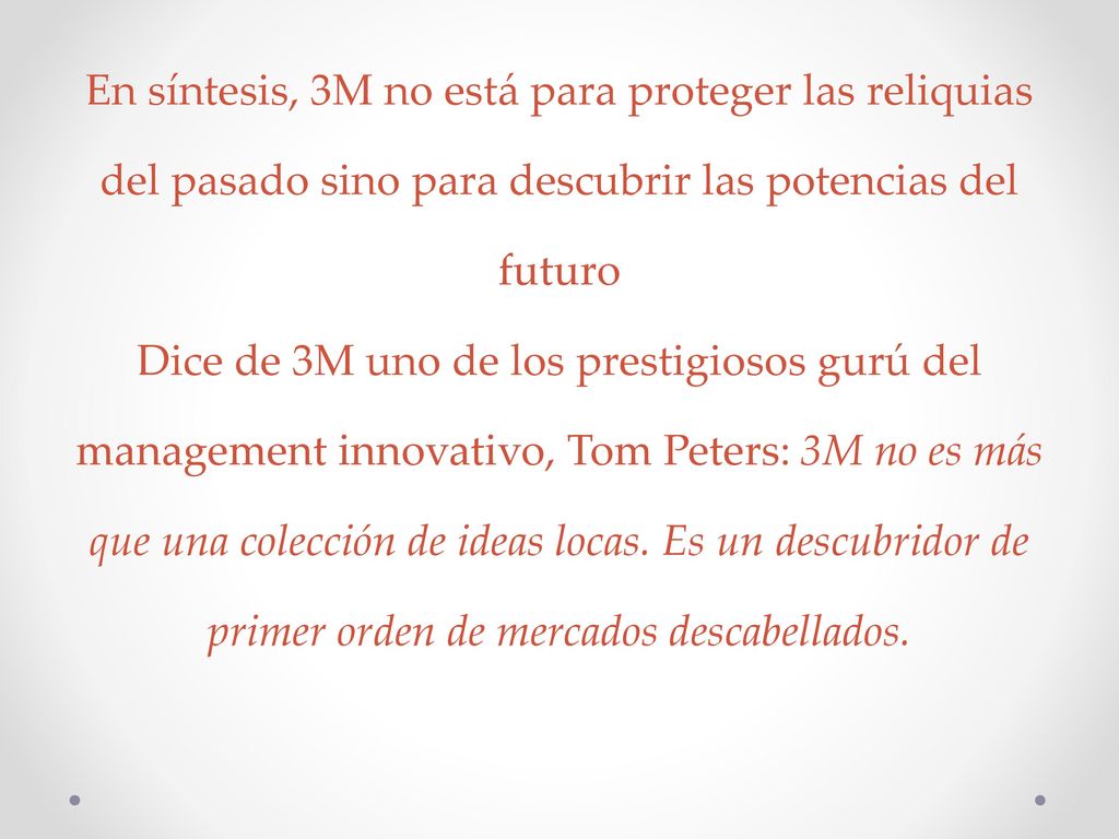 En síntesis, 3M no está para proteger las reliquias del pasado sino para descubrir las potencias del futuro Dice de 3M uno de los prestigiosos gurú del management innovativo, Tom Peters: 3M no es más que una colección de ideas locas.
