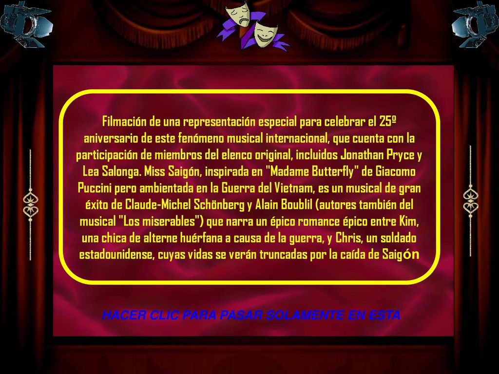 Filmación de una representación especial para celebrar el 25º aniversario de este fenómeno musical internacional, que cuenta con la participación de miembros del elenco original, incluidos Jonathan Pryce y Lea Salonga. Miss Saigón, inspirada en Madame Butterfly de Giacomo Puccini pero ambientada en la Guerra del Vietnam, es un musical de gran éxito de Claude-Michel Schönberg y Alain Boublil (autores también del musical Los miserables ) que narra un épico romance épico entre Kim, una chica de alterne huérfana a causa de la guerra, y Chris, un soldado estadounidense, cuyas vidas se verán truncadas por la caída de Saigón