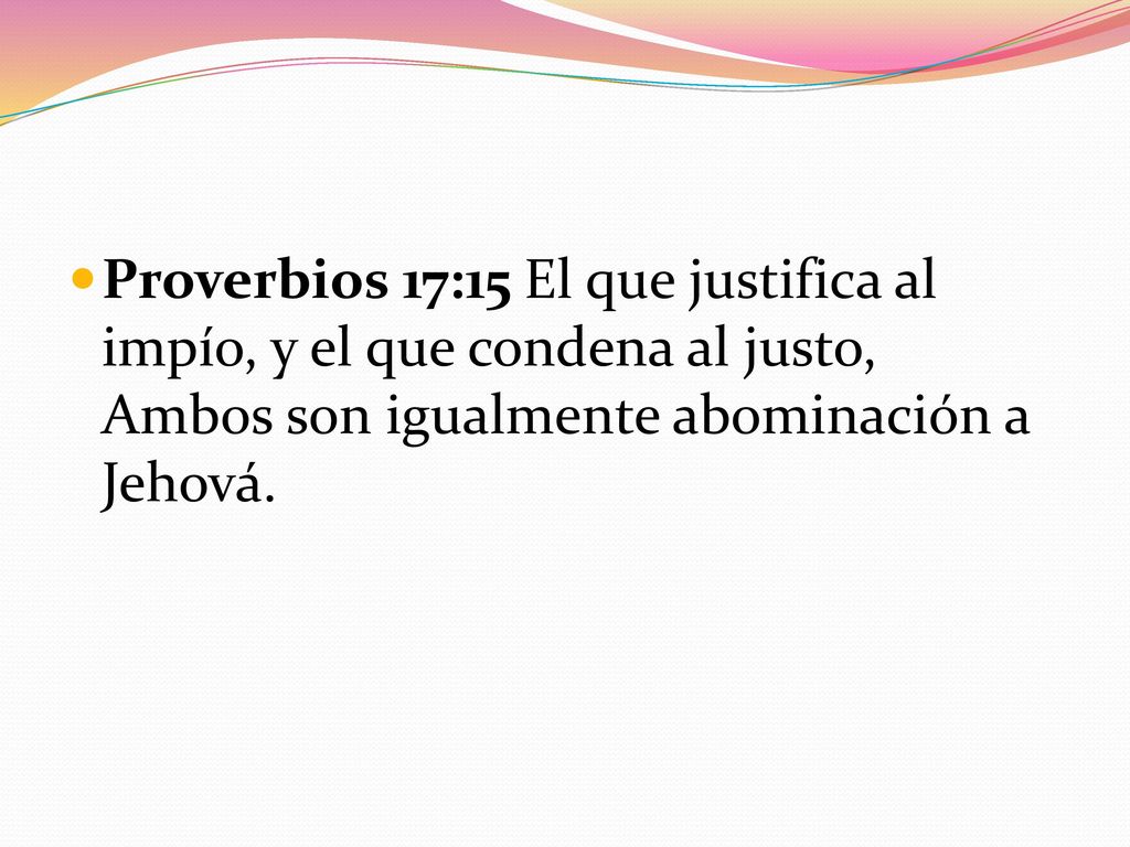 Proverbios 17:15 El que justifica al impío, y el que condena al justo, Ambos son igualmente abominación a Jehová.