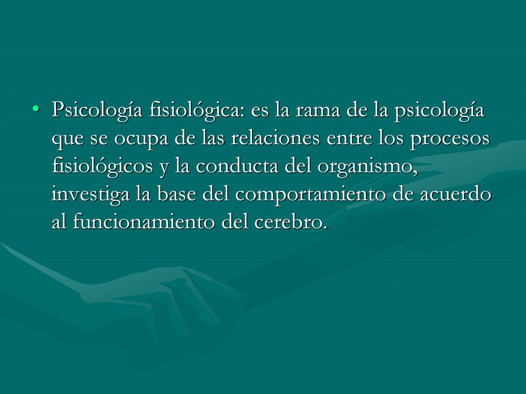 Psicología fisiológica: es la rama de la psicología que se ocupa de las relaciones entre los procesos fisiológicos y la conducta del organismo, investiga la base del comportamiento de acuerdo al funcionamiento del cerebro.